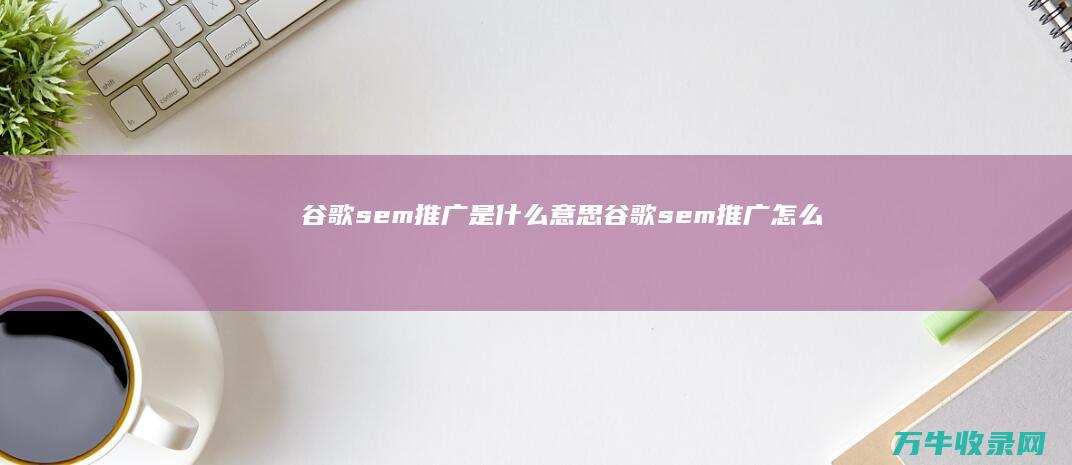 谷歌sem推广是什么意思 (谷歌sem推广怎么操作流程)