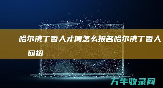 哈尔滨丁香人才周怎么报名 (哈尔滨丁香人才网招聘官网)